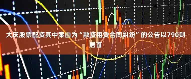 大庆股票配资其中案由为“融资租赁合同纠纷”的公告以790则居首