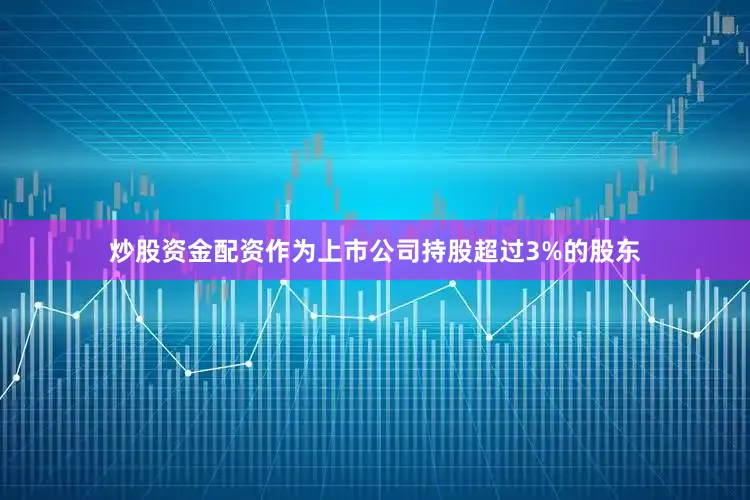 炒股资金配资作为上市公司持股超过3%的股东