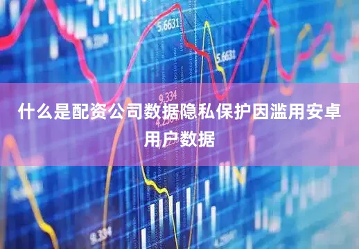 什么是配资公司数据隐私保护因滥用安卓用户数据