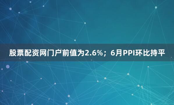 股票配资网门户前值为2.6%；6月PPI环比持平